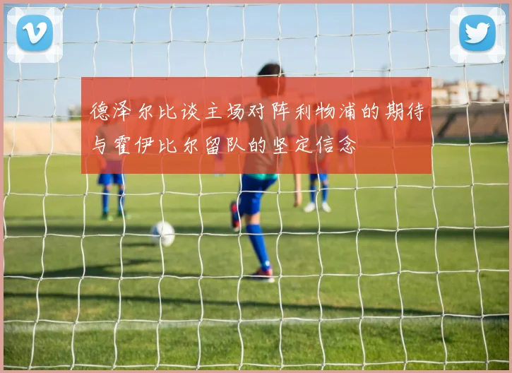德泽尔比谈主场对阵利物浦的期待与霍伊比尔留队的坚定信念