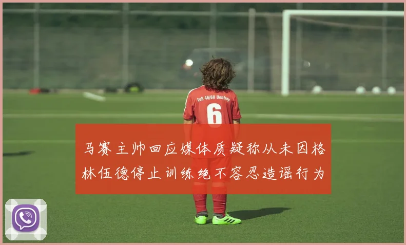马赛主帅回应媒体质疑称从未因格林伍德停止训练绝不容忍造谣行为