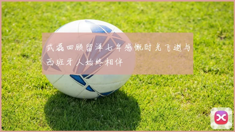 武磊回顾留洋七年感慨时光飞逝与西班牙人始终相伴