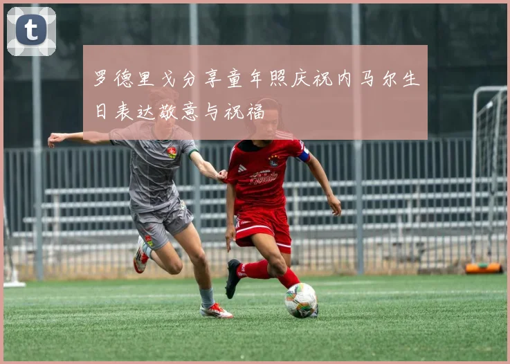 罗德里戈分享童年照庆祝内马尔生日表达敬意与祝福