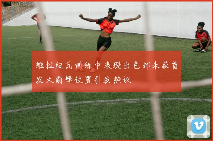 维拉纽瓦训练中表现出色却未获首发大前锋位置引发热议