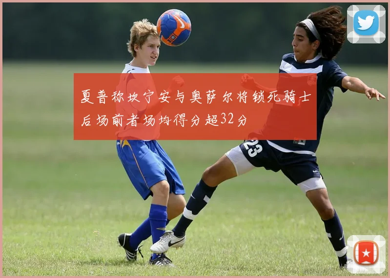 夏普称坎宁安与奥萨尔将锁死骑士后场前者场均得分超32分