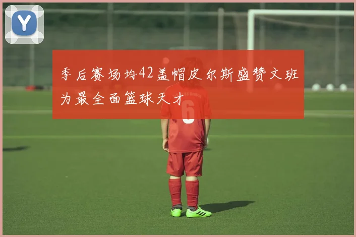 季后赛场均42盖帽皮尔斯盛赞文班为最全面篮球天才