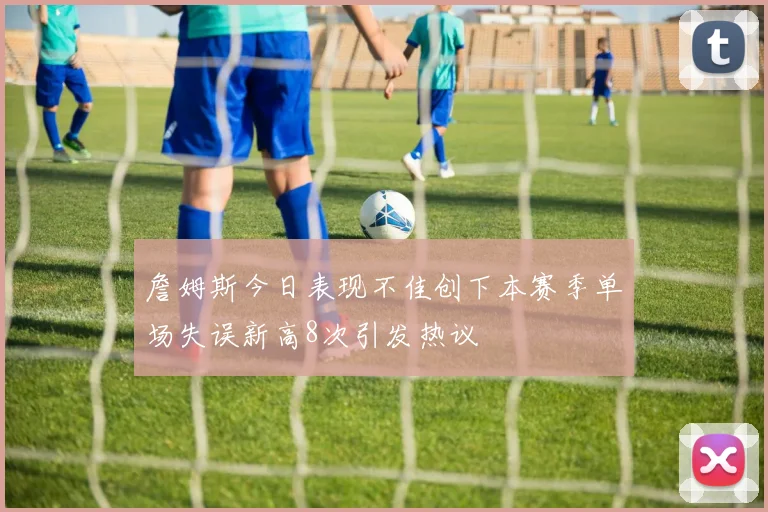 詹姆斯今日表现不佳创下本赛季单场失误新高8次引发热议
