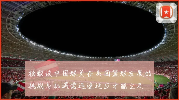 杨毅谈中国球员在美国篮球发展的挑战与机遇需迅速适应才能立足