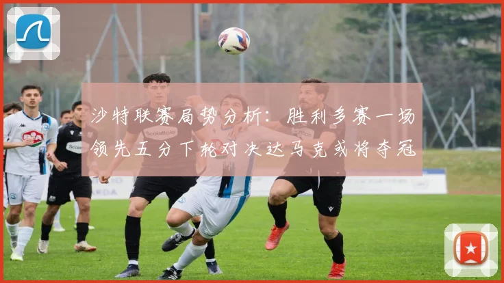 沙特联赛局势分析：胜利多赛一场领先五分下轮对决达马克或将夺冠