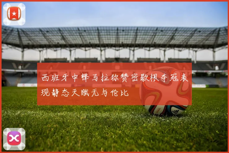 西班牙中锋马拉称赞密歇根夺冠表现静态天赋无与伦比