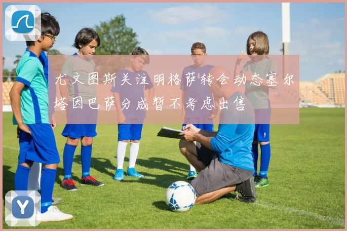尤文图斯关注明格萨转会动态塞尔塔因巴萨分成暂不考虑出售