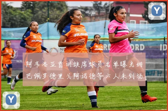 阿韦洛亚首训缺席球员名单曝光姆巴佩罗德里戈阿诺德等六人未到场