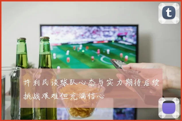 许利民谈球队心态与实力期待后续挑战艰难但充满信心