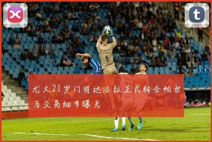 尤文21岁门将达法拉正式转会帕尔马交易细节曝光