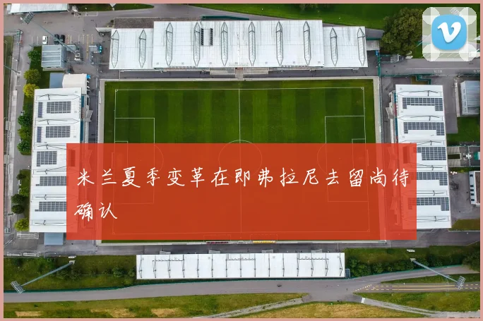 米兰夏季变革在即弗拉尼去留尚待确认