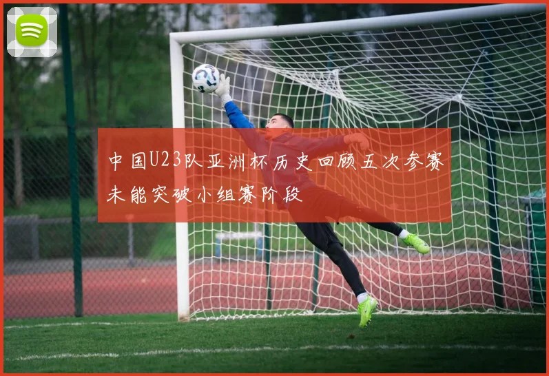 中国U23队亚洲杯历史回顾五次参赛未能突破小组赛阶段