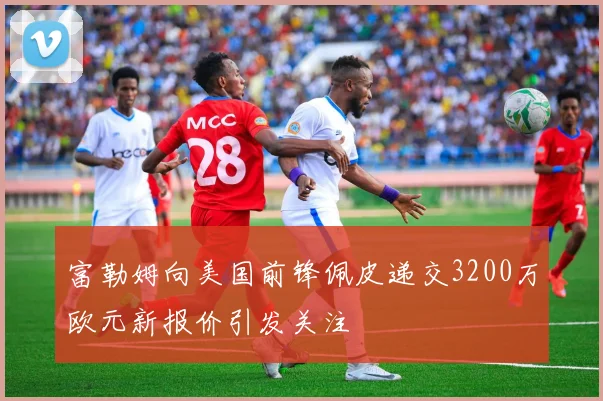 富勒姆向美国前锋佩皮递交3200万欧元新报价引发关注