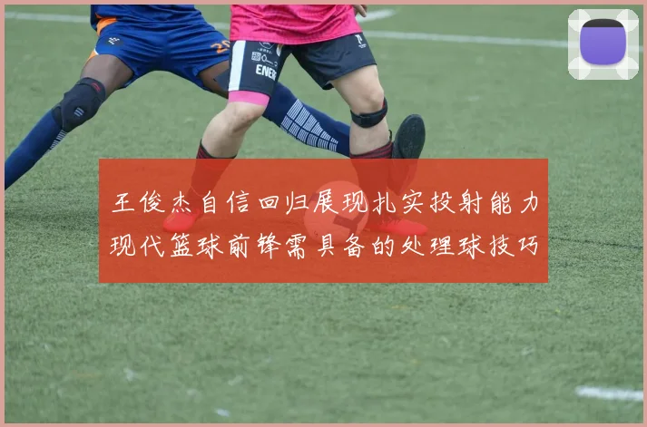 王俊杰自信回归展现扎实投射能力现代篮球前锋需具备的处理球技巧