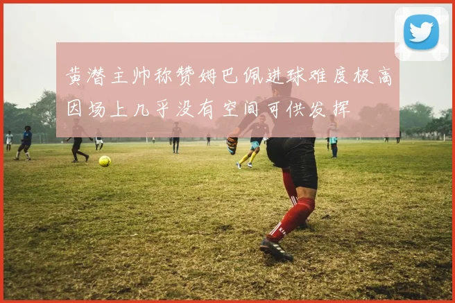 黄潜主帅称赞姆巴佩进球难度极高因场上几乎没有空间可供发挥