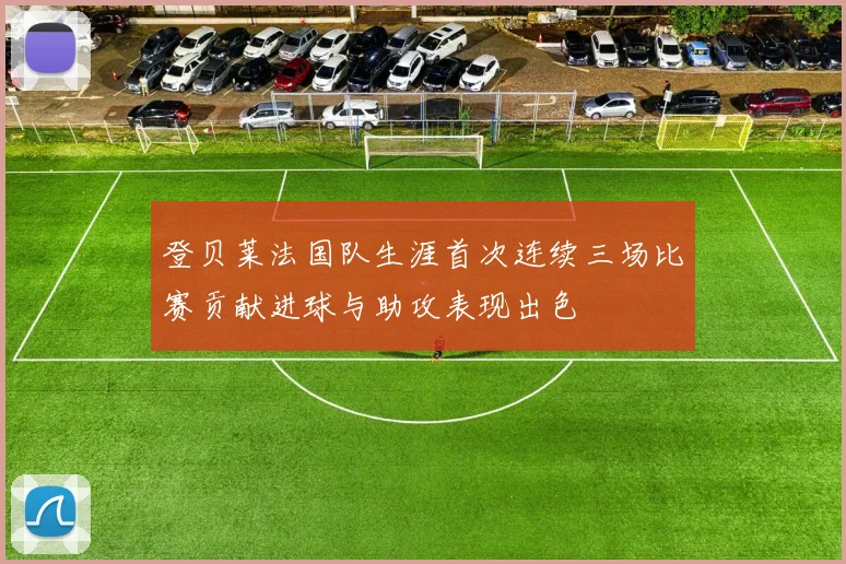 登贝莱法国队生涯首次连续三场比赛贡献进球与助攻表现出色