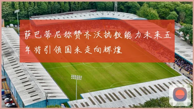 萨巴蒂尼称赞齐沃执教能力未来五年将引领国米走向辉煌