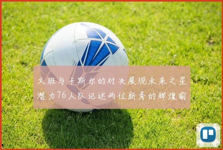 文班与卡斯尔的对决展现未来之星潜力76人队记述两位新秀的辉煌前景