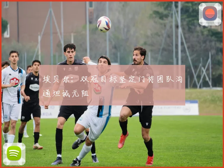 埃贝尔：双冠目标坚定门将团队沟通坦诚无阻