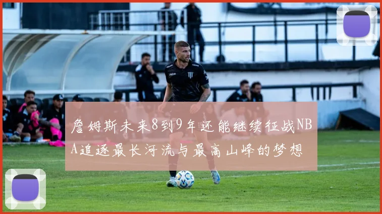 詹姆斯未来8到9年还能继续征战NBA追逐最长河流与最高山峰的梦想