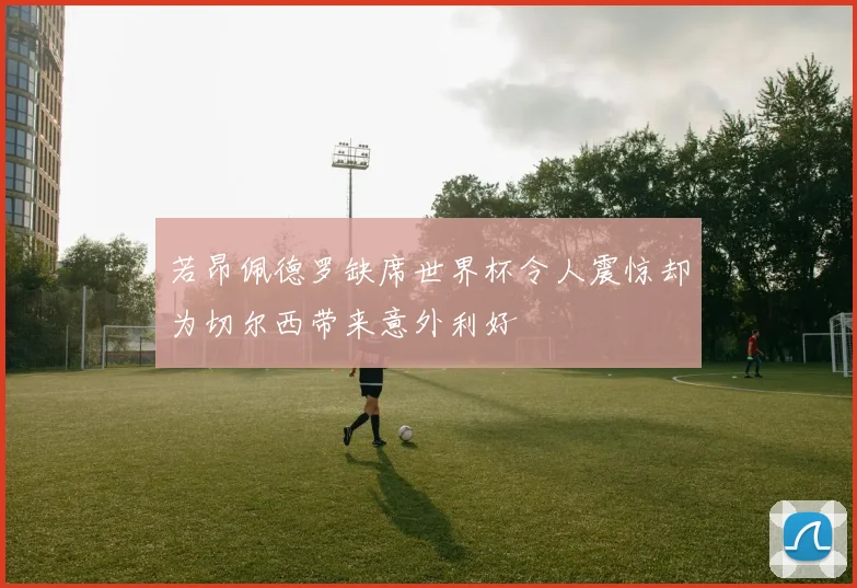 若昂佩德罗缺席世界杯令人震惊却为切尔西带来意外利好