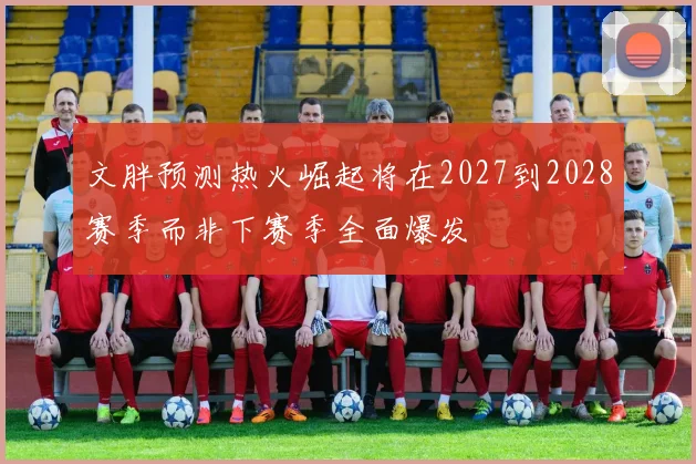 文胖预测热火崛起将在2027到2028赛季而非下赛季全面爆发