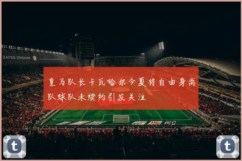 皇马队长卡瓦哈尔今夏将自由身离队球队未续约引发关注