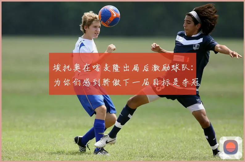 埃托奥在喀麦隆出局后激励球队：为你们感到骄傲下一届目标是夺冠