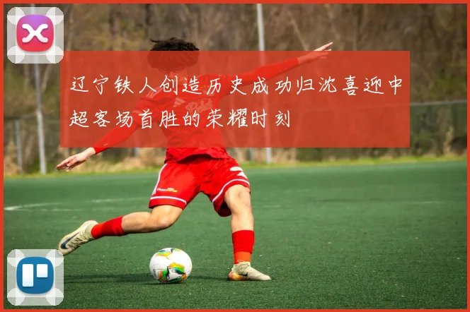 辽宁铁人创造历史成功归沈喜迎中超客场首胜的荣耀时刻