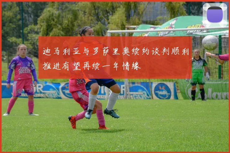 迪马利亚与罗萨里奥续约谈判顺利推进有望再续一年情缘